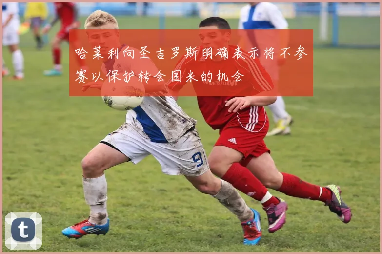 哈莱利向圣吉罗斯明确表示将不参赛以保护转会国米的机会