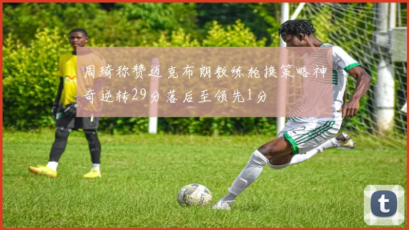 周琦称赞迈克布朗教练轮换策略神奇逆转29分落后至领先1分