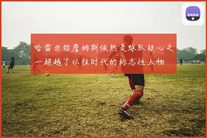 哈雷尔称詹姆斯依然是球队核心之一超越了以往时代的标志性人物