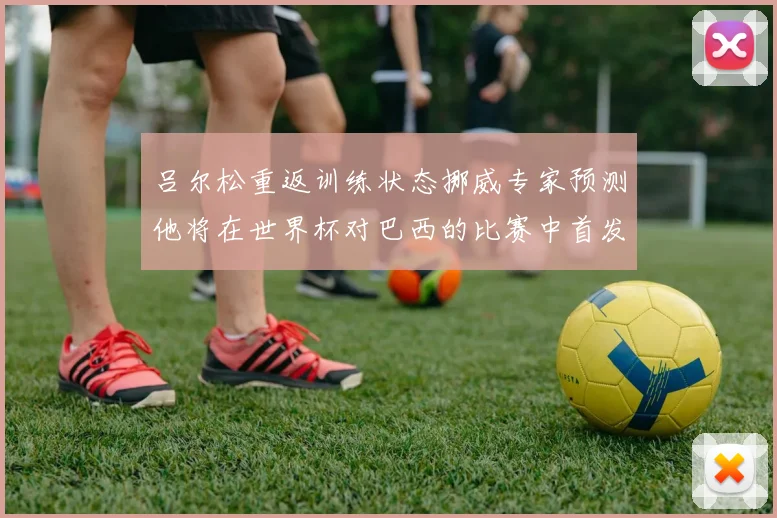 吕尔松重返训练状态挪威专家预测他将在世界杯对巴西的比赛中首发出战