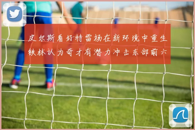 皮尔斯看好特雷杨在新环境中重生铁林认为奇才有潜力冲击东部前六名