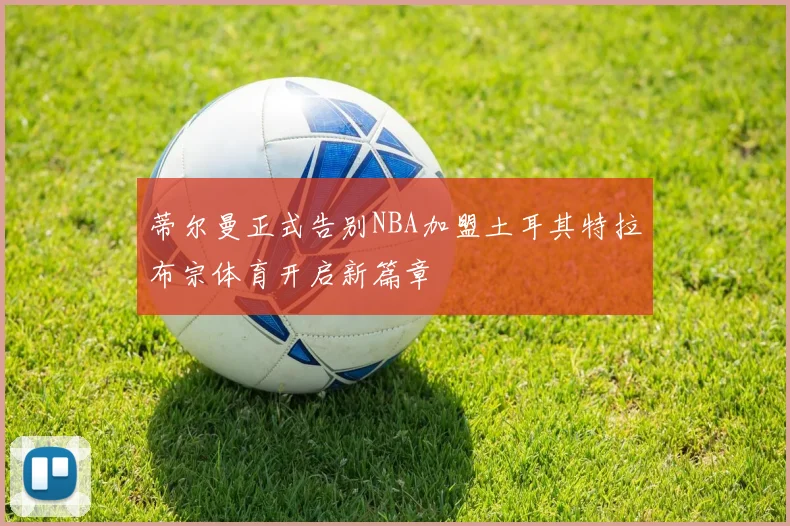 蒂尔曼正式告别NBA加盟土耳其特拉布宗体育开启新篇章