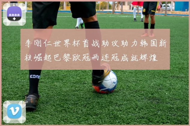 李刚仁世界杯首战助攻助力韩国新核崛起巴黎欧冠两连冠成就辉煌