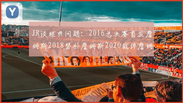 JR谈经典问题：2016总决赛首发詹姆斯2018替补詹姆斯2020裁掉詹姆斯的背后故事
