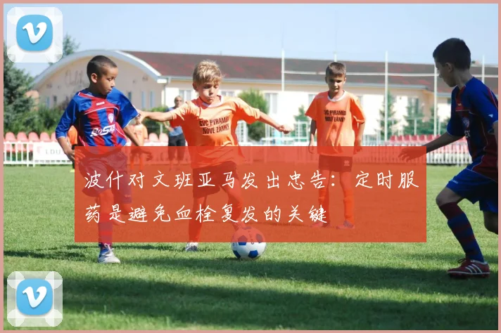 波什对文班亚马发出忠告：定时服药是避免血栓复发的关键