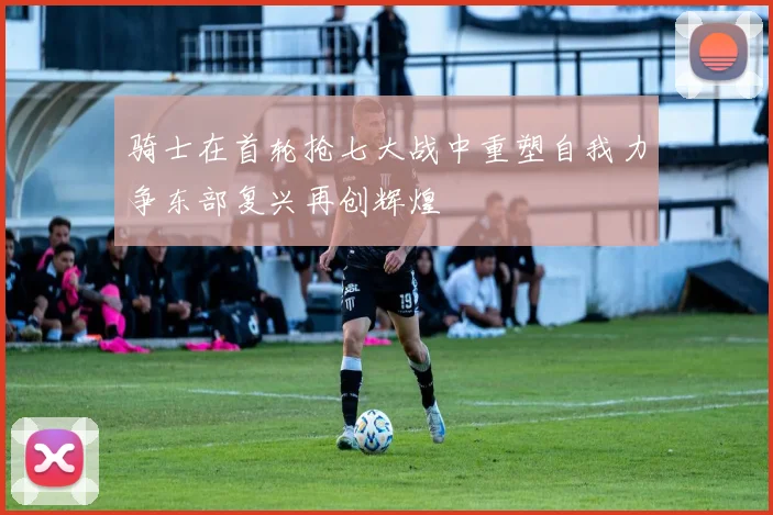 骑士在首轮抢七大战中重塑自我力争东部复兴再创辉煌