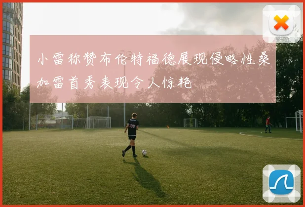 小雷称赞布伦特福德展现侵略性桑加雷首秀表现令人惊艳