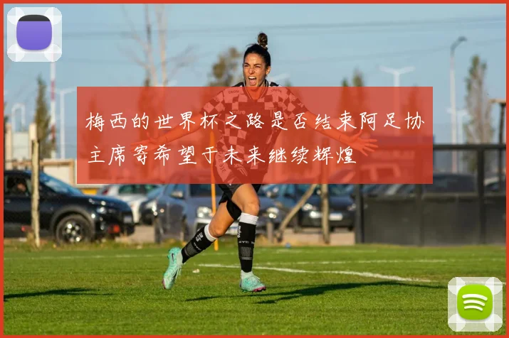 梅西的世界杯之路是否结束阿足协主席寄希望于未来继续辉煌