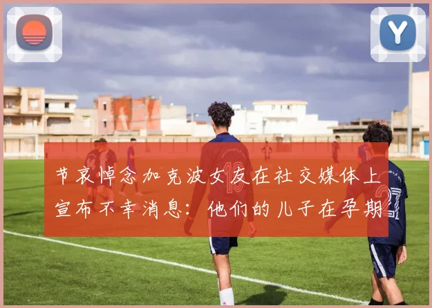 节哀悼念加克波女友在社交媒体上宣布不幸消息：他们的儿子在孕期夭折