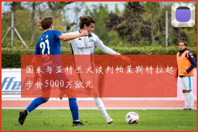 国米与亚特兰大谈判帕莱斯特拉起步价5000万欧元
