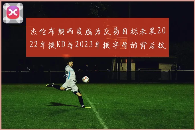 杰伦布朗两度成为交易目标未果2022年换KD与2023年换字母的背后故事