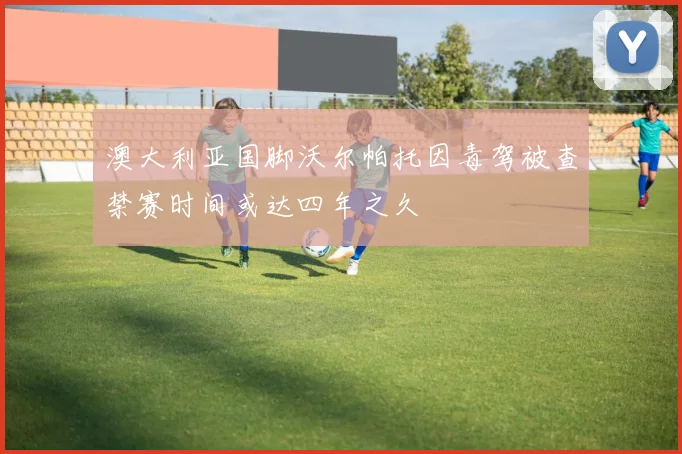 澳大利亚国脚沃尔帕托因毒驾被查禁赛时间或达四年之久