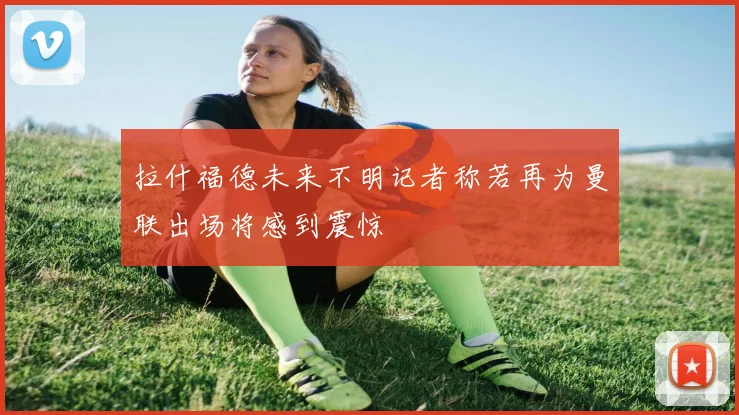 拉什福德未来不明记者称若再为曼联出场将感到震惊