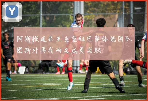 阿斯报道弗里克重组巴萨体能团队图斯外再有两名成员离职