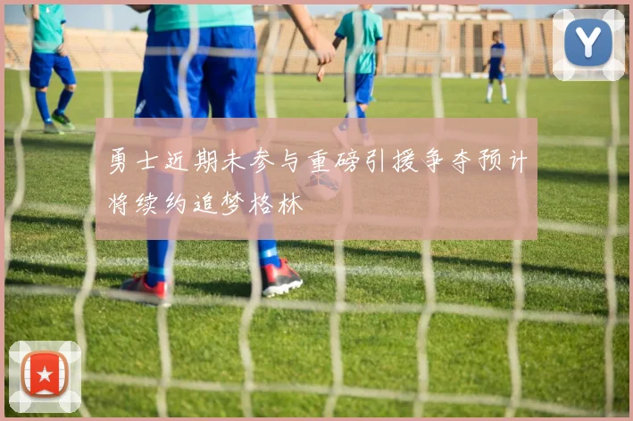 勇士近期未参与重磅引援争夺预计将续约追梦格林