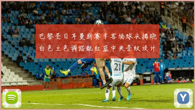 巴黎圣日耳曼新赛季客场球衣揭晓白色主色调搭配红蓝中央条纹设计