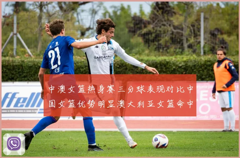 中澳女篮热身赛三分球表现对比中国女篮优势明显澳大利亚女篮命中率低下