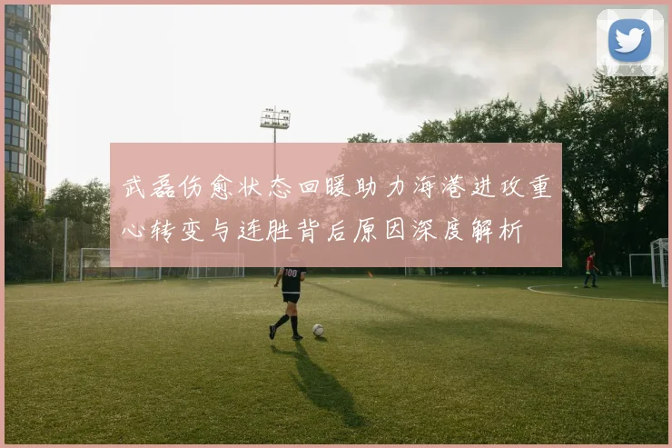 武磊伤愈状态回暖助力海港进攻重心转变与连胜背后原因深度解析