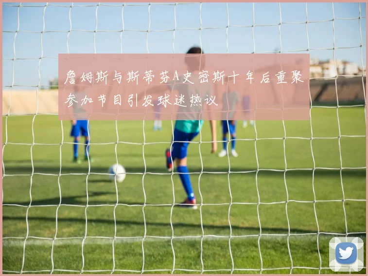 詹姆斯与斯蒂芬A史密斯十年后重聚参加节目引发球迷热议