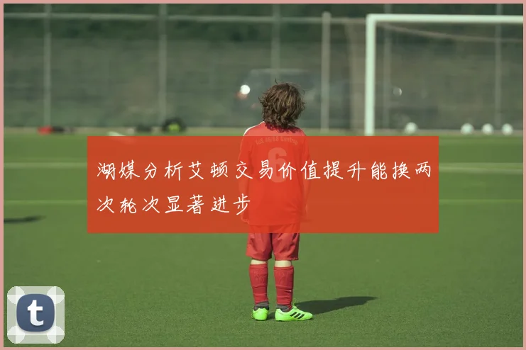 湖媒分析艾顿交易价值提升能换两次轮次显著进步