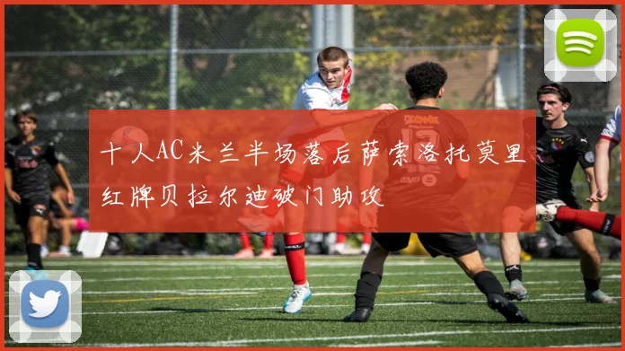 十人AC米兰半场落后萨索洛托莫里红牌贝拉尔迪破门助攻