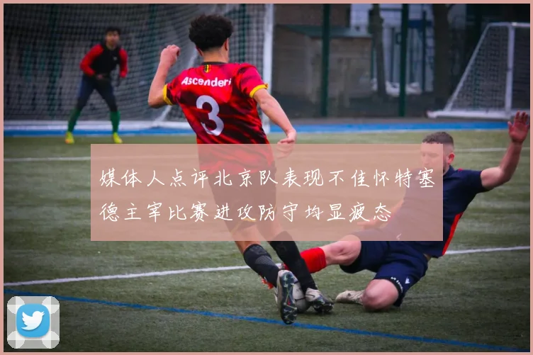 媒体人点评北京队表现不佳怀特塞德主宰比赛进攻防守均显疲态